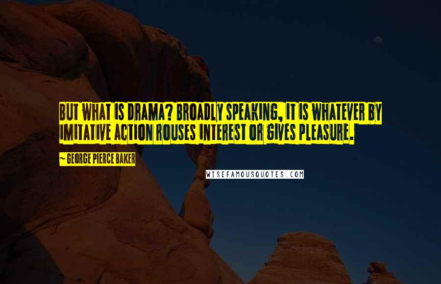 George Pierce Baker Quotes: But what is drama? Broadly speaking, it is whatever by imitative action rouses interest or gives pleasure.