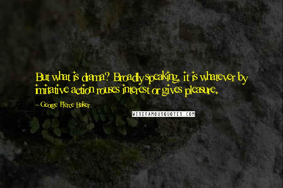 George Pierce Baker Quotes: But what is drama? Broadly speaking, it is whatever by imitative action rouses interest or gives pleasure.