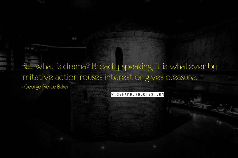 George Pierce Baker Quotes: But what is drama? Broadly speaking, it is whatever by imitative action rouses interest or gives pleasure.