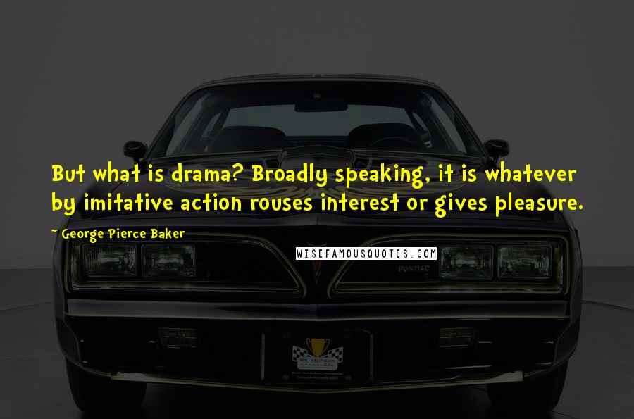 George Pierce Baker Quotes: But what is drama? Broadly speaking, it is whatever by imitative action rouses interest or gives pleasure.
