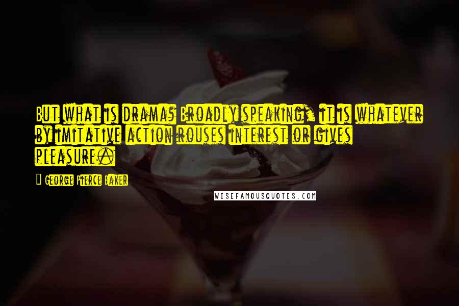 George Pierce Baker Quotes: But what is drama? Broadly speaking, it is whatever by imitative action rouses interest or gives pleasure.