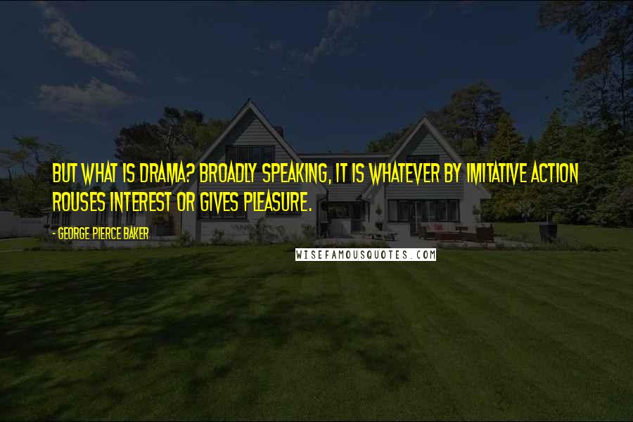 George Pierce Baker Quotes: But what is drama? Broadly speaking, it is whatever by imitative action rouses interest or gives pleasure.