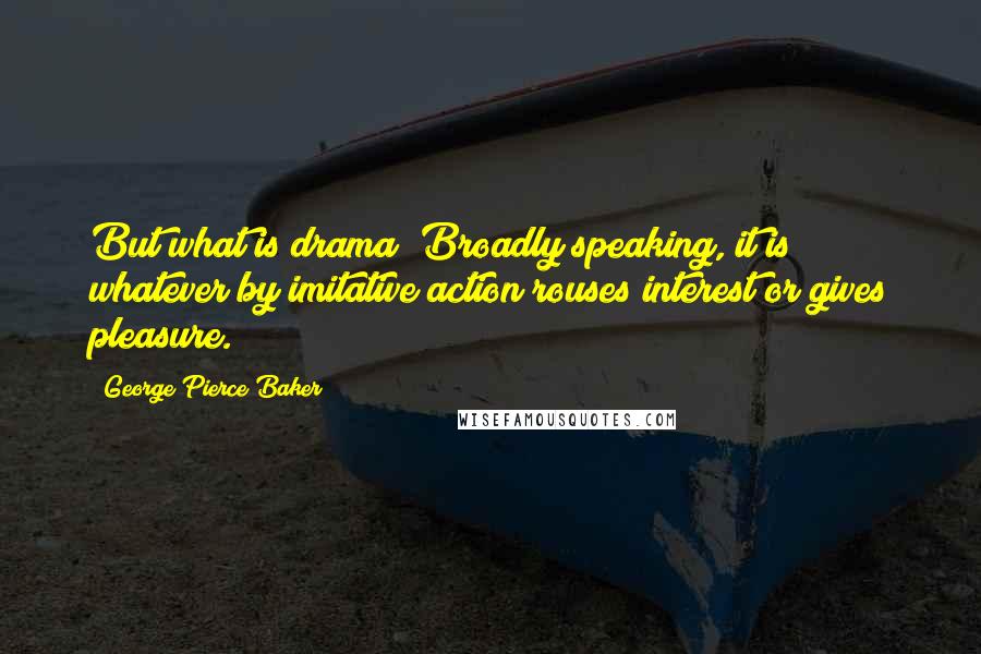George Pierce Baker Quotes: But what is drama? Broadly speaking, it is whatever by imitative action rouses interest or gives pleasure.