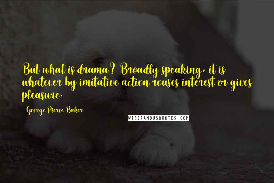 George Pierce Baker Quotes: But what is drama? Broadly speaking, it is whatever by imitative action rouses interest or gives pleasure.