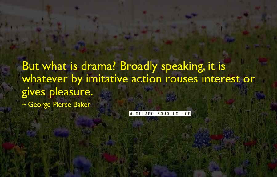 George Pierce Baker Quotes: But what is drama? Broadly speaking, it is whatever by imitative action rouses interest or gives pleasure.