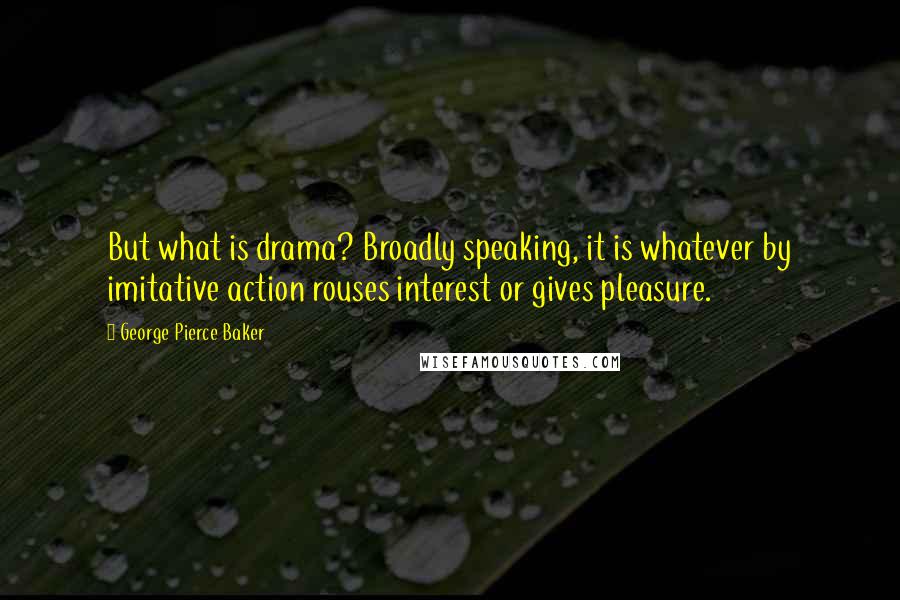 George Pierce Baker Quotes: But what is drama? Broadly speaking, it is whatever by imitative action rouses interest or gives pleasure.