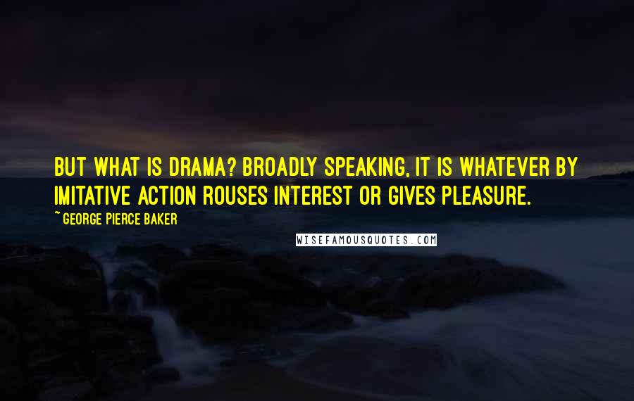 George Pierce Baker Quotes: But what is drama? Broadly speaking, it is whatever by imitative action rouses interest or gives pleasure.