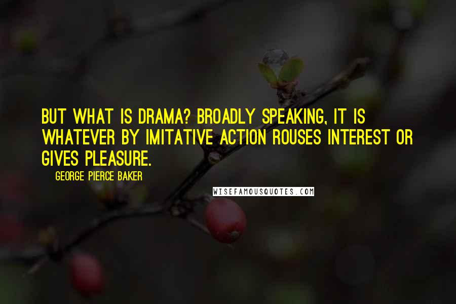 George Pierce Baker Quotes: But what is drama? Broadly speaking, it is whatever by imitative action rouses interest or gives pleasure.