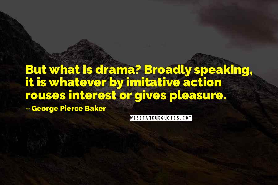 George Pierce Baker Quotes: But what is drama? Broadly speaking, it is whatever by imitative action rouses interest or gives pleasure.