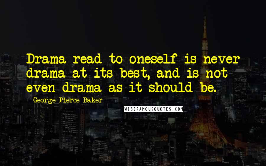 George Pierce Baker Quotes: Drama read to oneself is never drama at its best, and is not even drama as it should be.