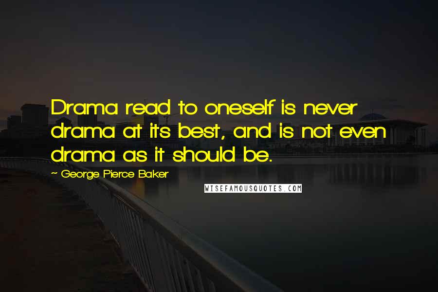 George Pierce Baker Quotes: Drama read to oneself is never drama at its best, and is not even drama as it should be.