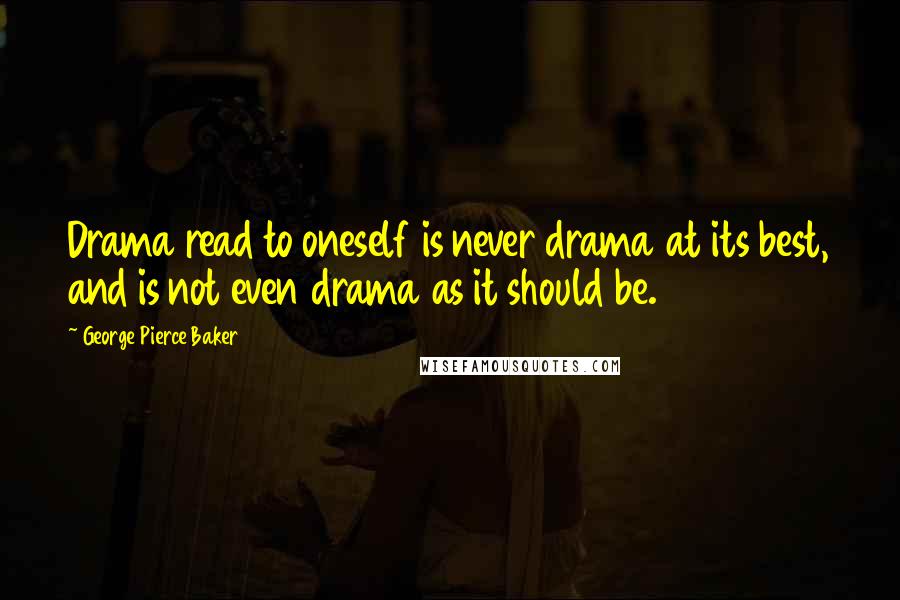 George Pierce Baker Quotes: Drama read to oneself is never drama at its best, and is not even drama as it should be.