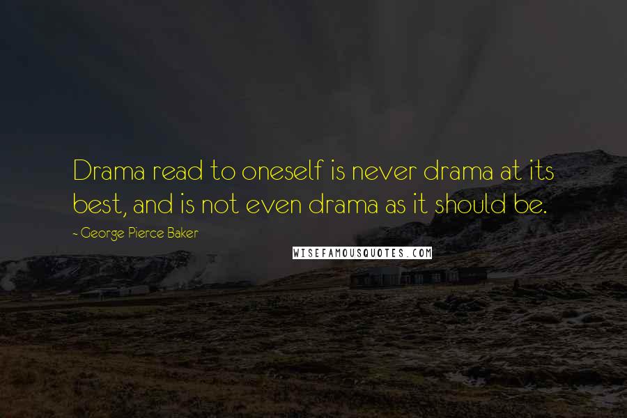 George Pierce Baker Quotes: Drama read to oneself is never drama at its best, and is not even drama as it should be.