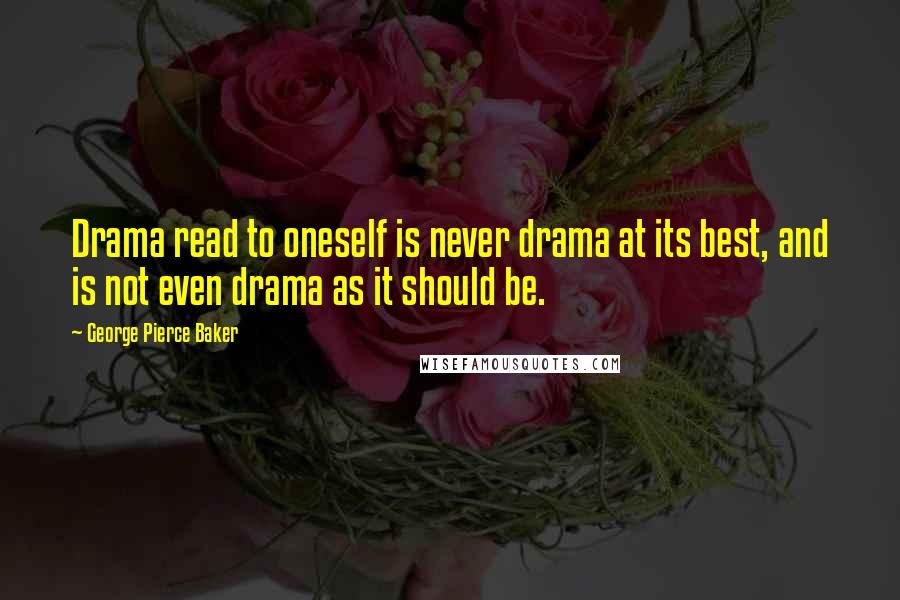 George Pierce Baker Quotes: Drama read to oneself is never drama at its best, and is not even drama as it should be.