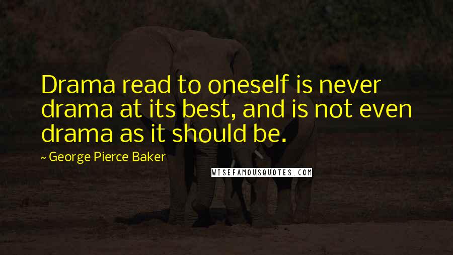 George Pierce Baker Quotes: Drama read to oneself is never drama at its best, and is not even drama as it should be.