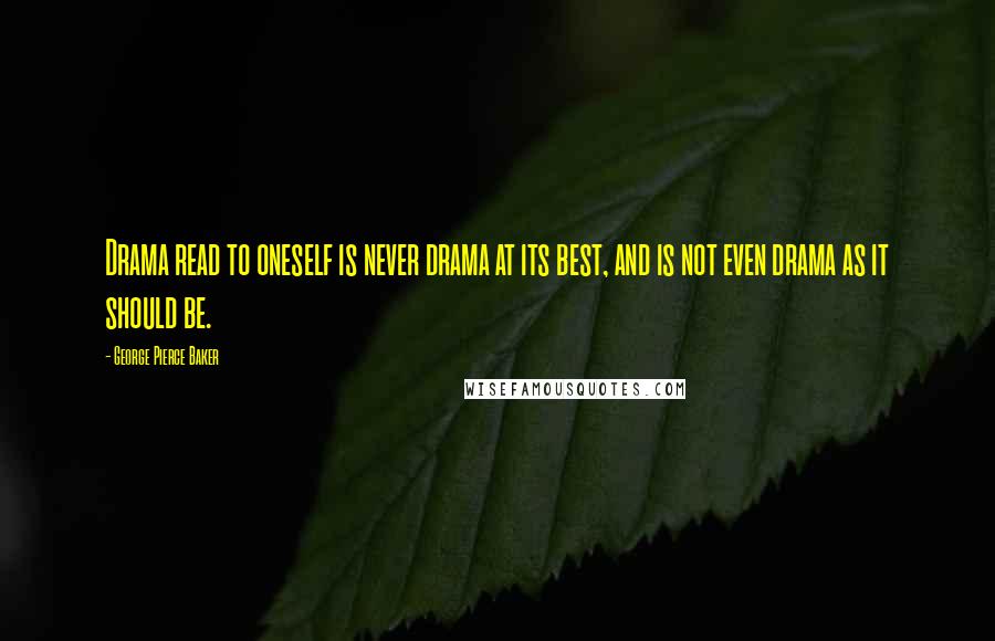 George Pierce Baker Quotes: Drama read to oneself is never drama at its best, and is not even drama as it should be.