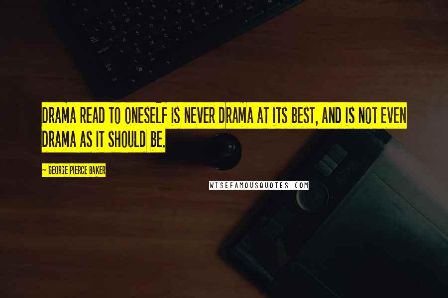 George Pierce Baker Quotes: Drama read to oneself is never drama at its best, and is not even drama as it should be.