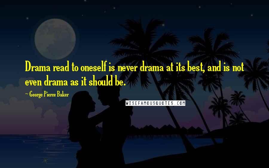 George Pierce Baker Quotes: Drama read to oneself is never drama at its best, and is not even drama as it should be.
