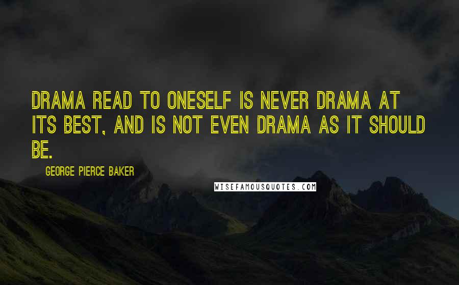 George Pierce Baker Quotes: Drama read to oneself is never drama at its best, and is not even drama as it should be.