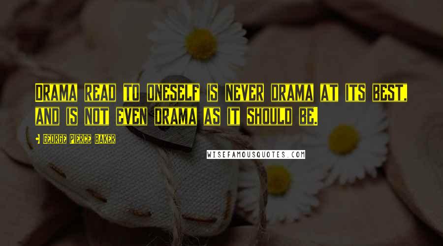 George Pierce Baker Quotes: Drama read to oneself is never drama at its best, and is not even drama as it should be.