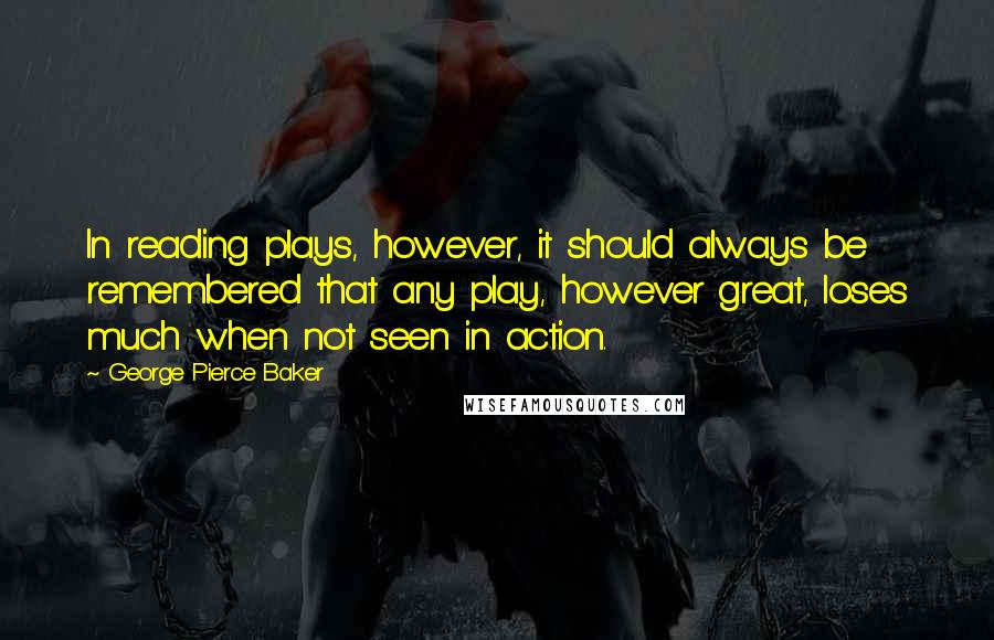 George Pierce Baker Quotes: In reading plays, however, it should always be remembered that any play, however great, loses much when not seen in action.