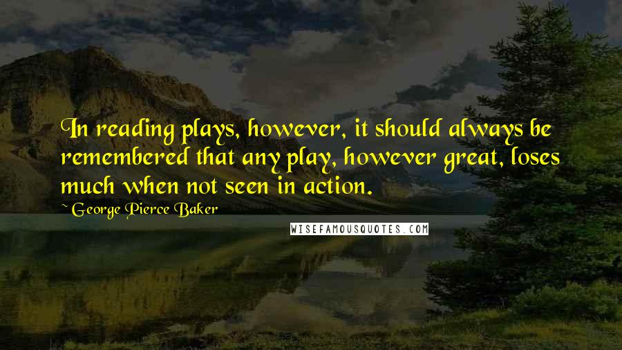 George Pierce Baker Quotes: In reading plays, however, it should always be remembered that any play, however great, loses much when not seen in action.