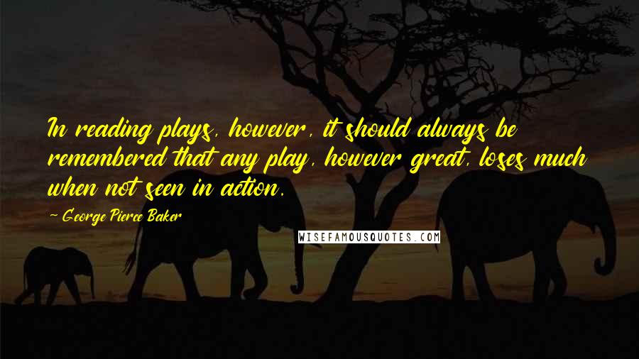 George Pierce Baker Quotes: In reading plays, however, it should always be remembered that any play, however great, loses much when not seen in action.