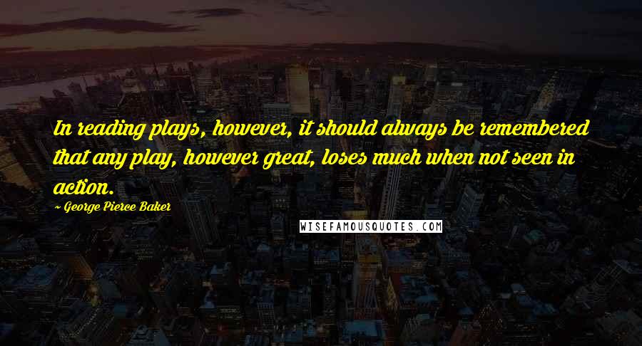 George Pierce Baker Quotes: In reading plays, however, it should always be remembered that any play, however great, loses much when not seen in action.