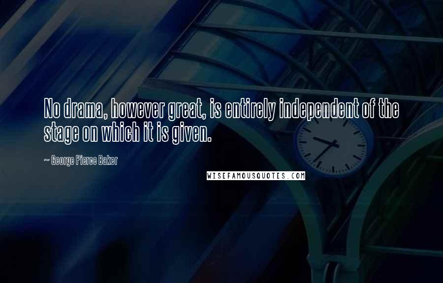 George Pierce Baker Quotes: No drama, however great, is entirely independent of the stage on which it is given.