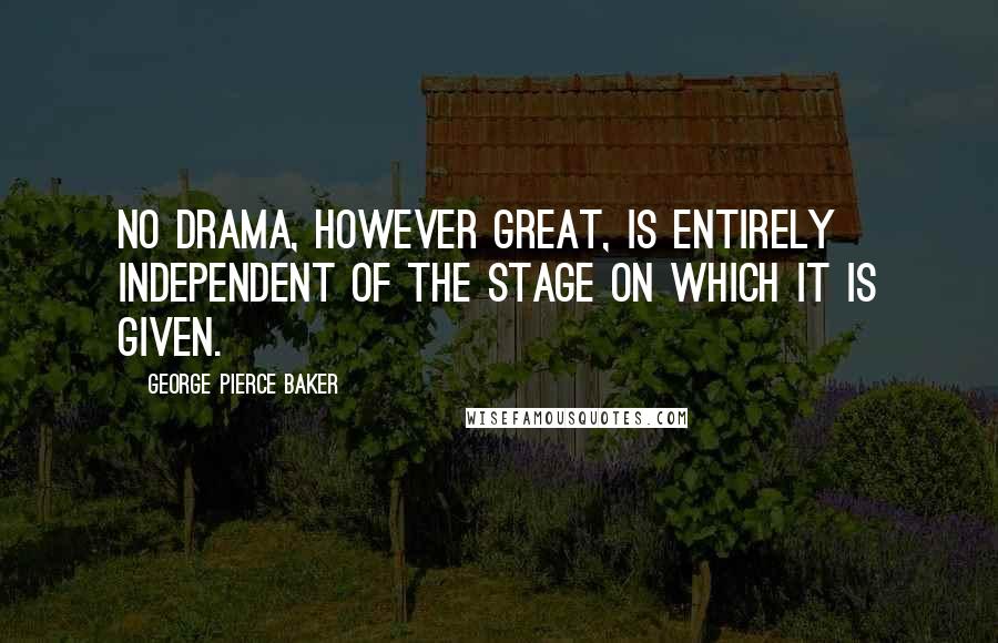 George Pierce Baker Quotes: No drama, however great, is entirely independent of the stage on which it is given.