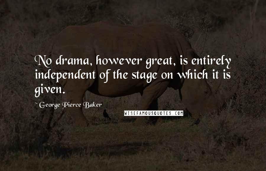 George Pierce Baker Quotes: No drama, however great, is entirely independent of the stage on which it is given.