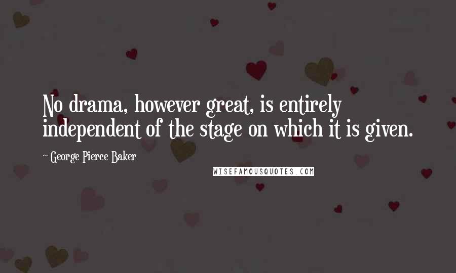 George Pierce Baker Quotes: No drama, however great, is entirely independent of the stage on which it is given.