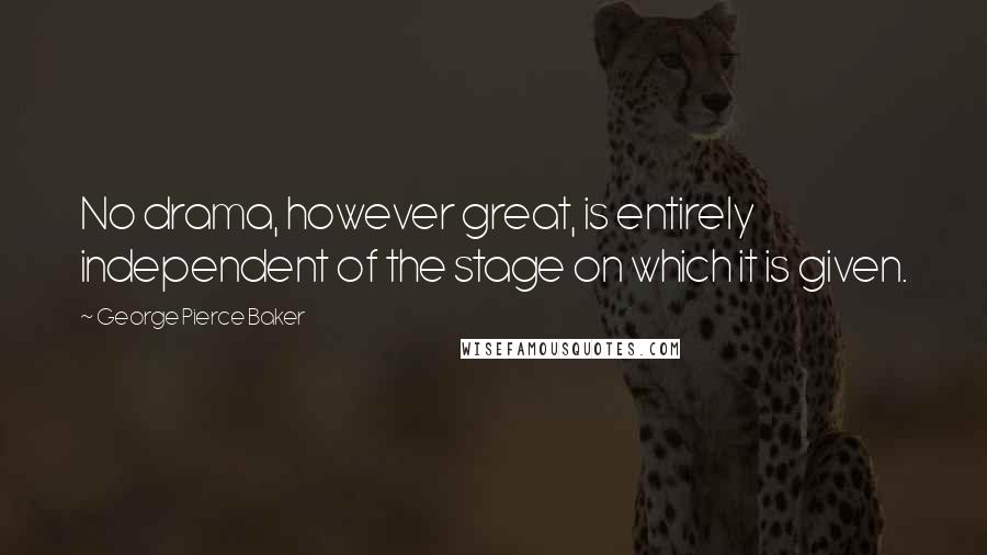 George Pierce Baker Quotes: No drama, however great, is entirely independent of the stage on which it is given.