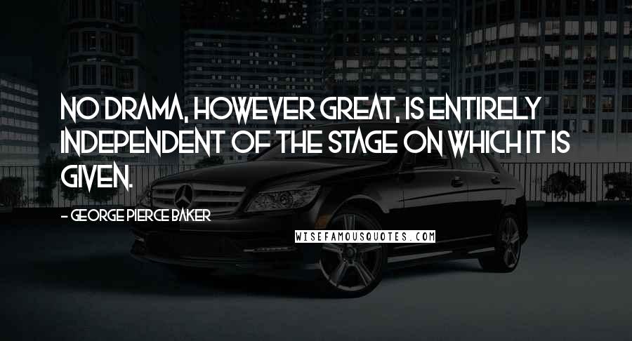 George Pierce Baker Quotes: No drama, however great, is entirely independent of the stage on which it is given.