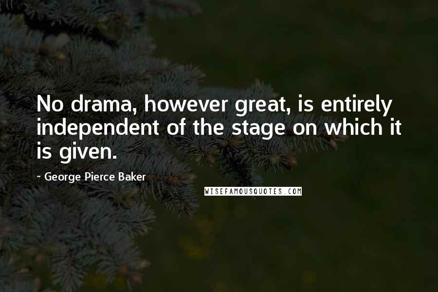 George Pierce Baker Quotes: No drama, however great, is entirely independent of the stage on which it is given.