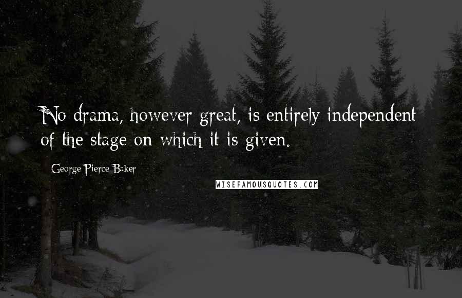 George Pierce Baker Quotes: No drama, however great, is entirely independent of the stage on which it is given.