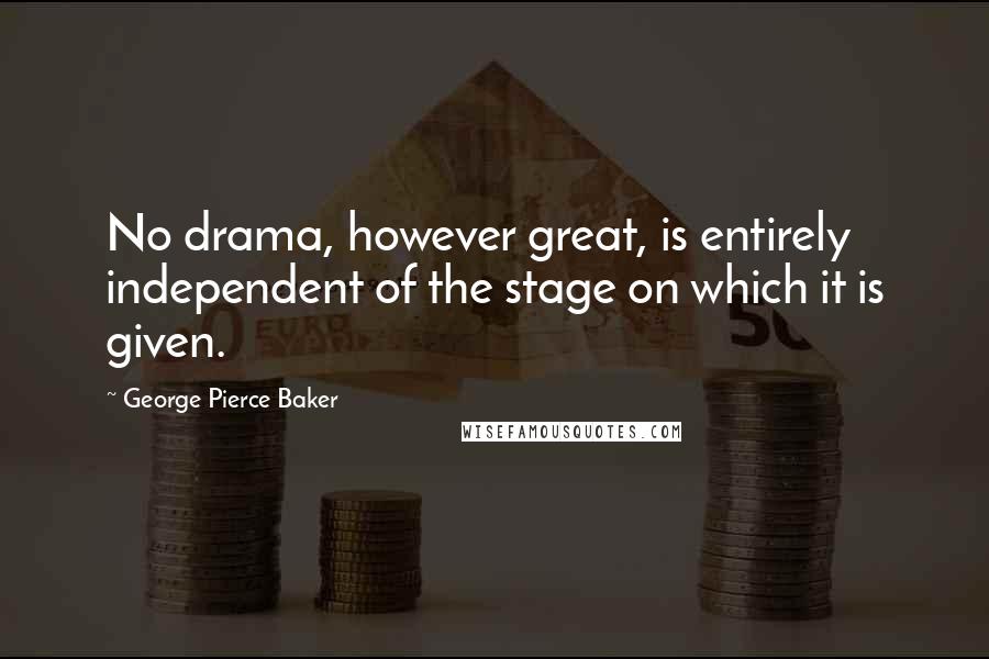 George Pierce Baker Quotes: No drama, however great, is entirely independent of the stage on which it is given.