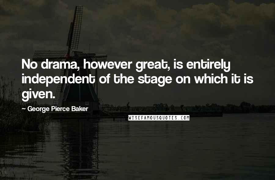 George Pierce Baker Quotes: No drama, however great, is entirely independent of the stage on which it is given.