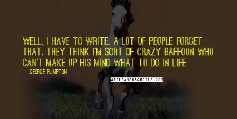 George Plimpton Quotes: Well, I have to write. A lot of people forget that. They think I'm sort of crazy baffoon who can't make up his mind what to do in life