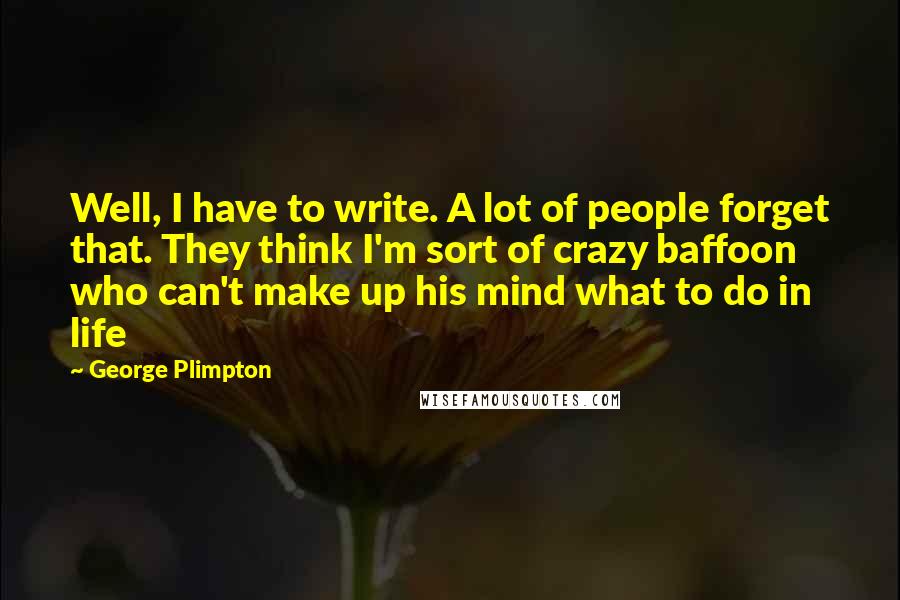 George Plimpton Quotes: Well, I have to write. A lot of people forget that. They think I'm sort of crazy baffoon who can't make up his mind what to do in life