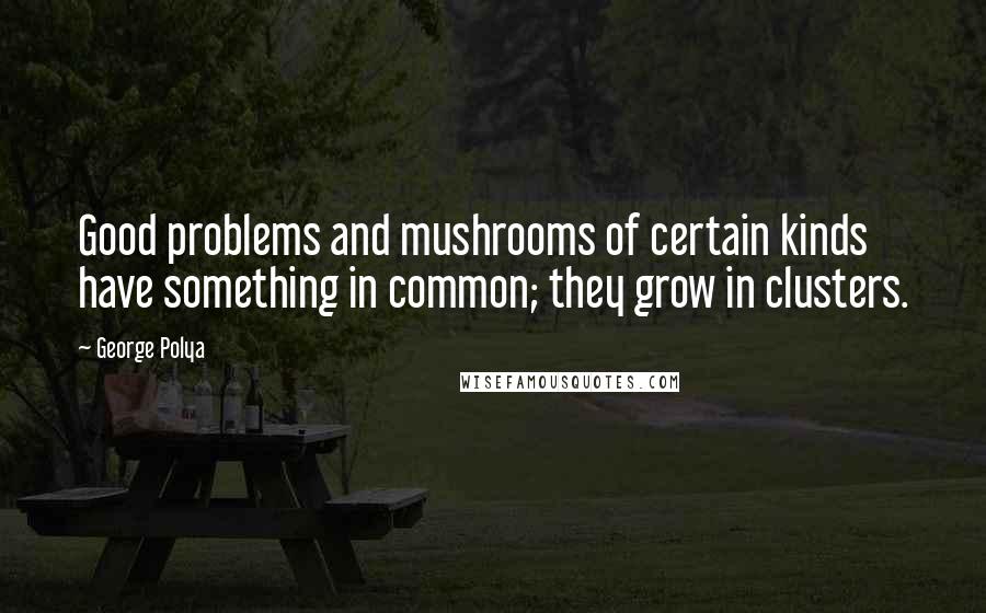 George Polya Quotes: Good problems and mushrooms of certain kinds have something in common; they grow in clusters.