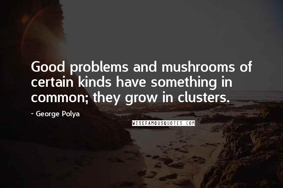George Polya Quotes: Good problems and mushrooms of certain kinds have something in common; they grow in clusters.