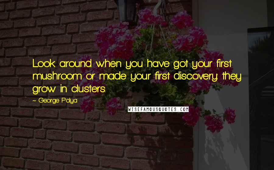 George Polya Quotes: Look around when you have got your first mushroom or made your first discovery: they grow in clusters.