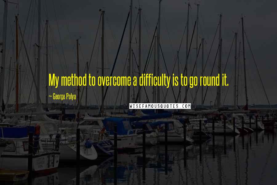 George Polya Quotes: My method to overcome a difficulty is to go round it.