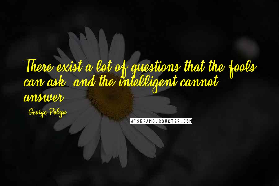 George Polya Quotes: There exist a lot of questions that the fools can ask, and the intelligent cannot answer.