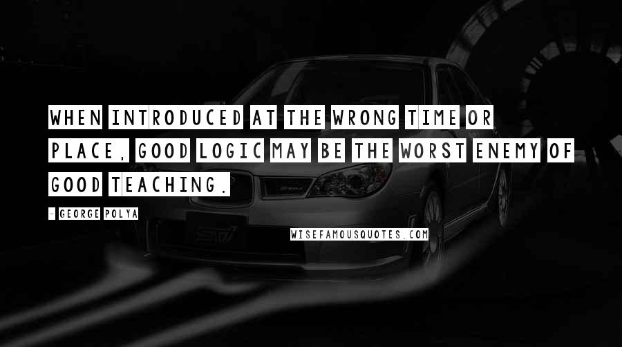 George Polya Quotes: When introduced at the wrong time or place, good logic may be the worst enemy of good teaching.