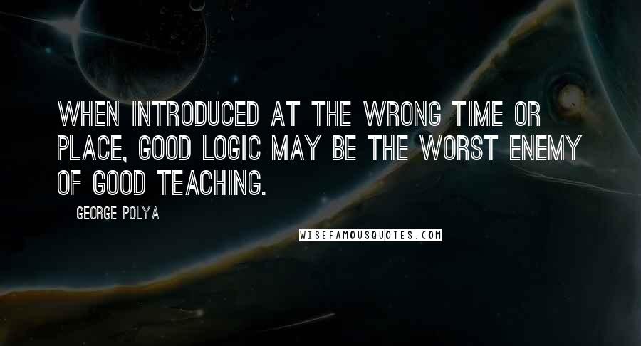 George Polya Quotes: When introduced at the wrong time or place, good logic may be the worst enemy of good teaching.