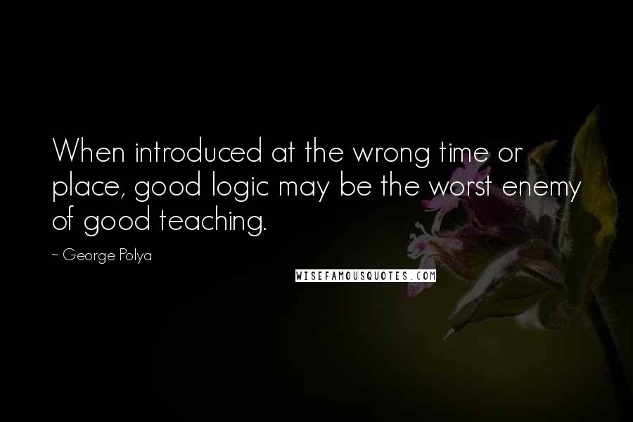 George Polya Quotes: When introduced at the wrong time or place, good logic may be the worst enemy of good teaching.