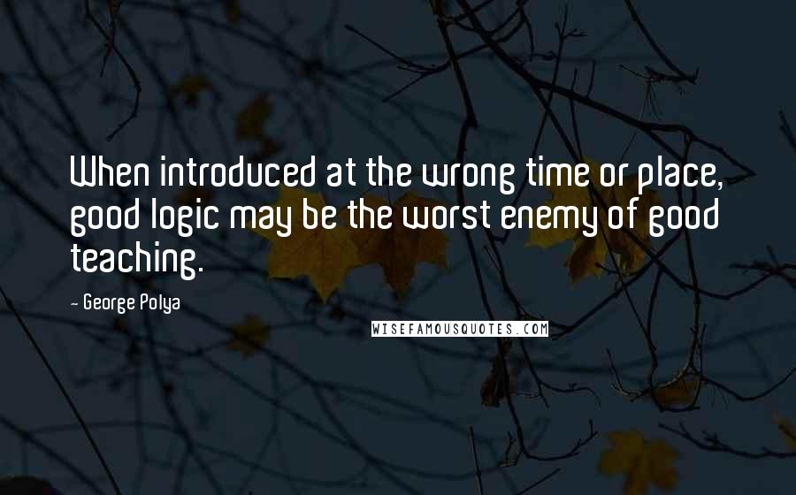 George Polya Quotes: When introduced at the wrong time or place, good logic may be the worst enemy of good teaching.