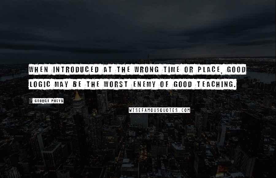 George Polya Quotes: When introduced at the wrong time or place, good logic may be the worst enemy of good teaching.